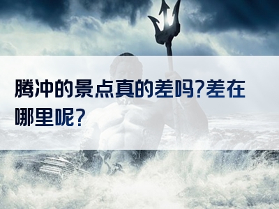 腾冲的景点真的差吗？差在哪里呢？
