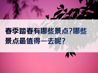 春季踏春有哪些景点？哪些景点最值得一去呢？