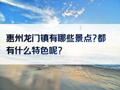 惠州龙门镇有哪些景点？都有什么特色呢？