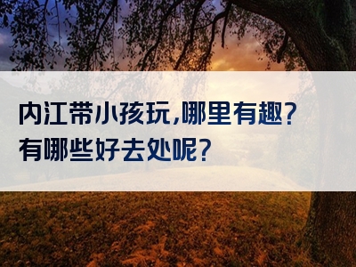 内江带小孩玩，哪里有趣？有哪些好去处呢？