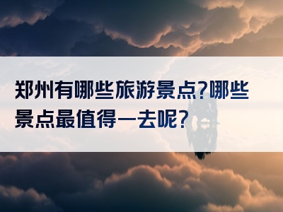 郑州有哪些旅游景点？哪些景点最值得一去呢？