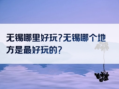 无锡哪里好玩？无锡哪个地方是最好玩的？