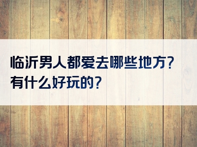 临沂男人都爱去哪些地方？有什么好玩的？