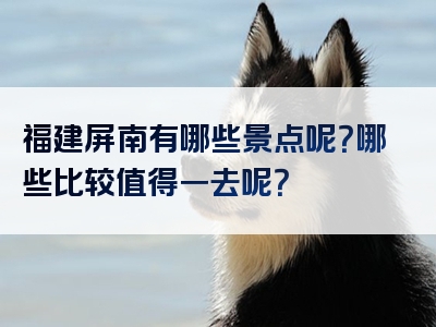 福建屏南有哪些景点呢？哪些比较值得一去呢？