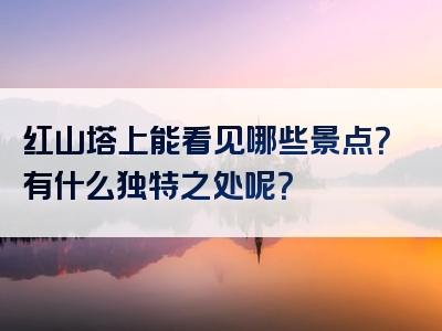 红山塔上能看见哪些景点？有什么独特之处呢？