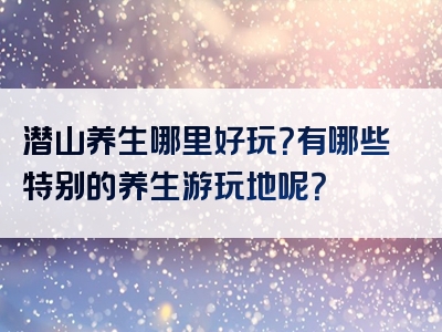 潜山养生哪里好玩？有哪些特别的养生游玩地呢？