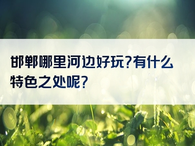 邯郸哪里河边好玩？有什么特色之处呢？