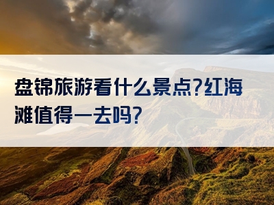 盘锦旅游看什么景点？红海滩值得一去吗？