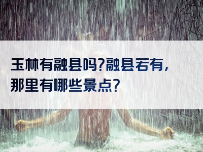 玉林有融县吗？融县若有，那里有哪些景点？