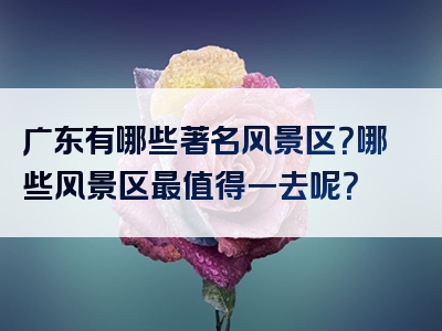 广东有哪些著名风景区？哪些风景区最值得一去呢？