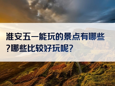淮安五一能玩的景点有哪些？哪些比较好玩呢？