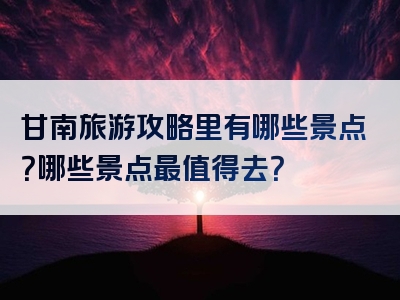 甘南旅游攻略里有哪些景点？哪些景点最值得去？