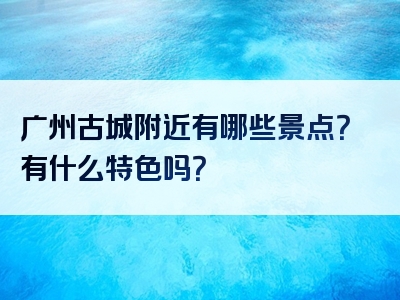广州古城附近有哪些景点？有什么特色吗？