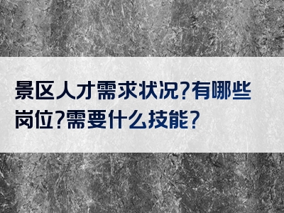 景区人才需求状况？有哪些岗位？需要什么技能？