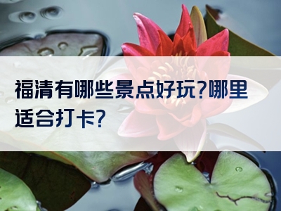 福清有哪些景点好玩？哪里适合打卡？