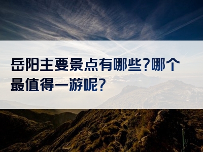 岳阳主要景点有哪些？哪个最值得一游呢？