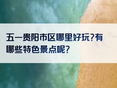 五一贵阳市区哪里好玩？有哪些特色景点呢？