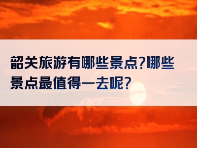 韶关旅游有哪些景点？哪些景点最值得一去呢？