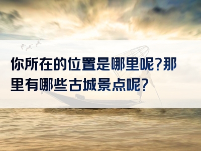 你所在的位置是哪里呢？那里有哪些古城景点呢？