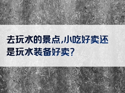 去玩水的景点，小吃好卖还是玩水装备好卖？