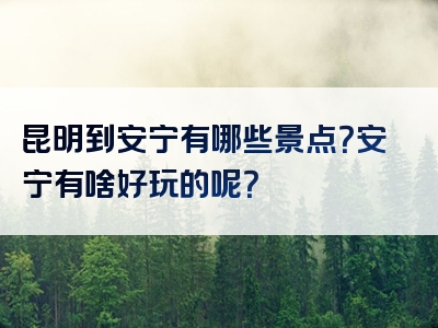 昆明到安宁有哪些景点？安宁有啥好玩的呢？