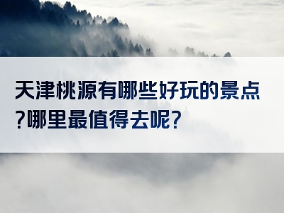 天津桃源有哪些好玩的景点？哪里最值得去呢？