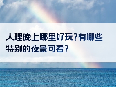大理晚上哪里好玩？有哪些特别的夜景可看？
