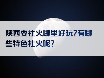 陕西耍社火哪里好玩？有哪些特色社火呢？