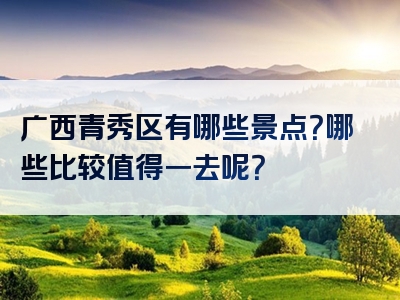 广西青秀区有哪些景点？哪些比较值得一去呢？