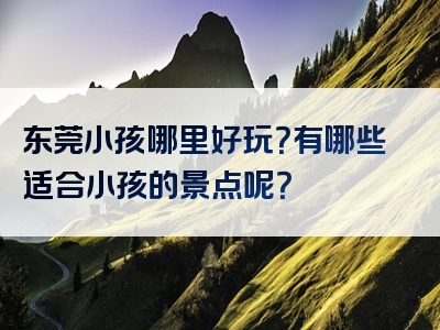 东莞小孩哪里好玩？有哪些适合小孩的景点呢？