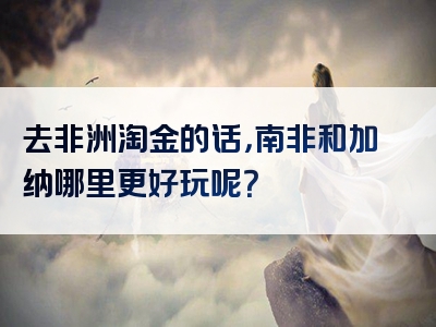 去非洲淘金的话，南非和加纳哪里更好玩呢？