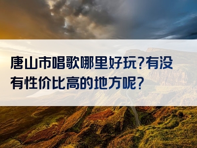 唐山市唱歌哪里好玩？有没有性价比高的地方呢？