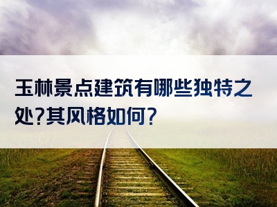 玉林景点建筑有哪些独特之处？其风格如何？