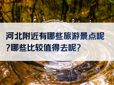 河北附近有哪些旅游景点呢？哪些比较值得去呢？