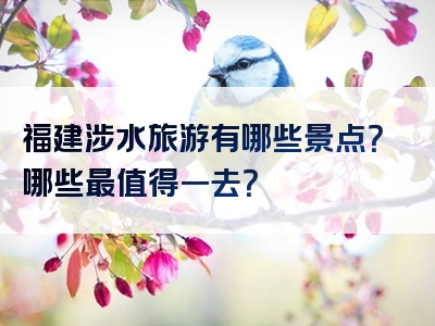 福建涉水旅游有哪些景点？哪些最值得一去？