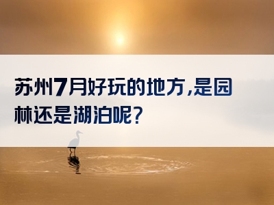 苏州7月好玩的地方，是园林还是湖泊呢？