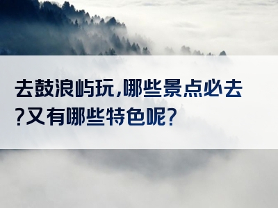 去鼓浪屿玩，哪些景点必去？又有哪些特色呢？