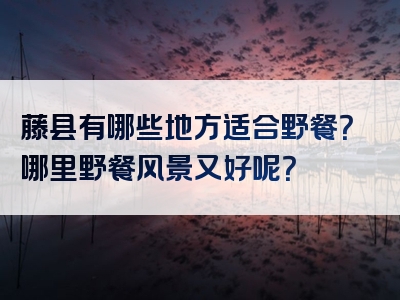 藤县有哪些地方适合野餐？哪里野餐风景又好呢？