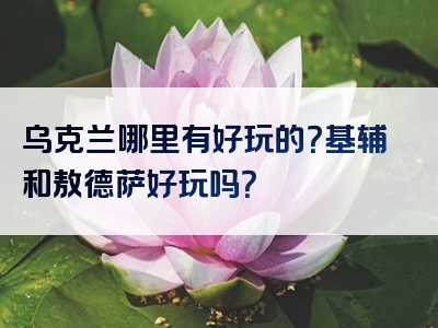 乌克兰哪里有好玩的？基辅和敖德萨好玩吗？