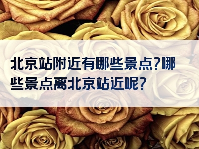 北京站附近有哪些景点？哪些景点离北京站近呢？