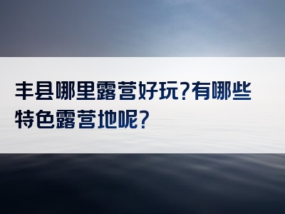 丰县哪里露营好玩？有哪些特色露营地呢？