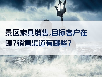 景区家具销售，目标客户在哪？销售渠道有哪些？