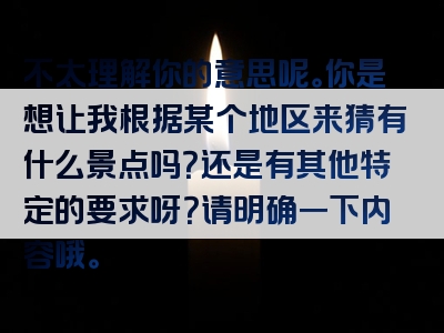 不太理解你的意思呢。你是想让我根据某个地区来猜有什么景点吗？还是有其他特定的要求呀？请明确一下内容哦。