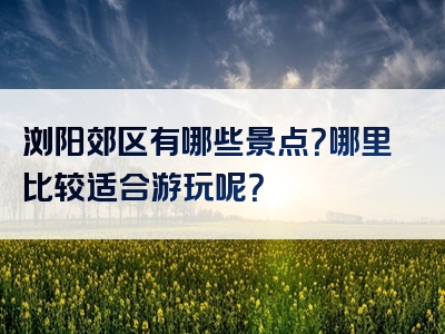 浏阳郊区有哪些景点？哪里比较适合游玩呢？