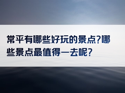 常平有哪些好玩的景点？哪些景点最值得一去呢？
