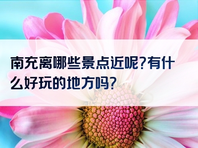 南充离哪些景点近呢？有什么好玩的地方吗？