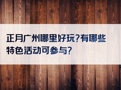 正月广州哪里好玩？有哪些特色活动可参与？
