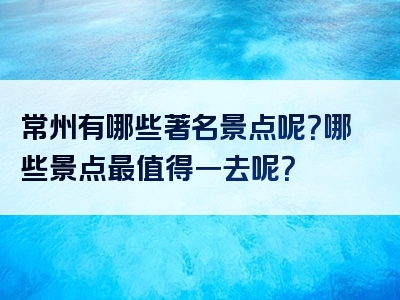 常州有哪些著名景点呢？哪些景点最值得一去呢？