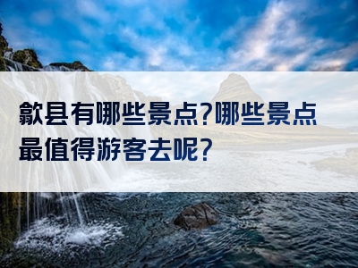 歙县有哪些景点？哪些景点最值得游客去呢？