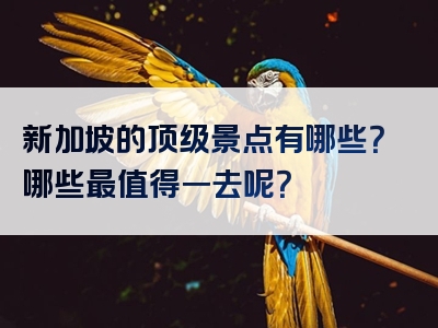 新加坡的顶级景点有哪些？哪些最值得一去呢？